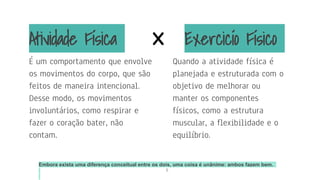 5
Embora exista uma diferença conceitual entre os dois, uma coisa é unânime: ambos fazem bem.
É um comportamento que envolve
os movimentos do corpo, que são
feitos de maneira intencional.
Desse modo, os movimentos
involuntários, como respirar e
fazer o coração bater, não
contam.
Exercicío Físico
Quando a atividade física é
planejada e estruturada com o
objetivo de melhorar ou
manter os componentes
físicos, como a estrutura
muscular, a flexibilidade e o
equilíbrio.
Atividade Física x
 
