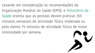 Levando em consideração as recomendações da
Organização Mundial da Saúde (OMS), o Ministério da
Saúde orienta que as pessoas devem praticar 150
minutos semanais de atividade física moderada ou
pelo menos 75 minutos de atividade física de maior
intensidade por semana.
7
 
