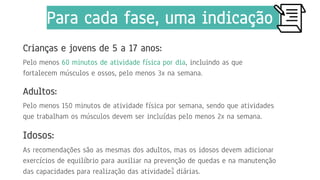 Crianças e jovens de 5 a 17 anos:
Pelo menos 60 minutos de atividade física por dia, incluindo as que
fortalecem músculos e ossos, pelo menos 3x na semana.
Adultos:
Pelo menos 150 minutos de atividade física por semana, sendo que atividades
que trabalham os músculos devem ser incluídas pelo menos 2x na semana.
Idosos:
As recomendações são as mesmas dos adultos, mas os idosos devem adicionar
exercícios de equilíbrio para auxiliar na prevenção de quedas e na manutenção
das capacidades para realização das atividades diárias.
9
Para cada fase, uma indicação
 