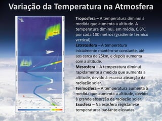 Variação da Temperatura na Atmosfera
                Troposfera – A temperatura diminui à
                medida que aumenta a altitude. A
                temperatura diminui, em média, 0,6°C
                por cada 100 metros (gradiente térmico
                vertical).
                Estratosfera – A temperatura
                inicialmente mantém-se constante, até
                aos cerca de 25km, e depois aumenta
                com a altitude.
                Mesosfera – A temperatura diminui
                rapidamente à medida que aumenta a
                altitude, devido à escassa absorção da
                radiação solar.
                Termosfera – A temperatura aumenta à
                medida que aumenta a altitude, devido
                à grande absorção da radiação solar.
                Exosfera – Na exosfera registam-se
                temperaturas bastante elevadas.
 