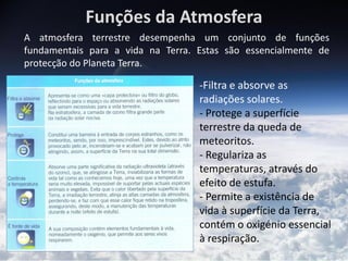 Funções da Atmosfera
A atmosfera terrestre desempenha um conjunto de funções
fundamentais para a vida na Terra. Estas são essencialmente de
protecção do Planeta Terra.

                                   -Filtra e absorve as
                                   radiações solares.
                                   - Protege a superfície
                                   terrestre da queda de
                                   meteoritos.
                                   - Regulariza as
                                   temperaturas, através do
                                   efeito de estufa.
                                   - Permite a existência de
                                   vida à superfície da Terra,
                                   contém o oxigénio essencial
                                   à respiração.
 