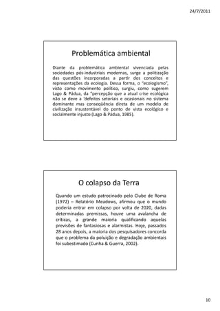 24/7/2011




         Problemática ambiental
Diante da problemática ambiental vivenciada pelas
sociedades pós-industriais modernas, surge a politização
das questões incorporadas a partir dos conceitos e
representações da ecologia. Dessa forma, o “ecologismo”,
visto como movimento político, surgiu, como sugerem
Lago & Pádua, da “percepção que a atual crise ecológica
não se deve a ‘defeitos setoriais e ocasionais no sistema
dominante mas conseqüência direta de um modelo de
civilização insustentável do ponto de vista ecológico e
socialmente injusto (Lago & Pádua, 1985).




            O colapso da Terra
 Quando um estudo patrocinado pelo Clube de Roma
 (1972) – Relatório Meadows, afirmou que o mundo
 poderia entrar em colapso por volta de 2020, dadas
 determinadas premissas, houve uma avalancha de
 críticas, a grande maioria qualificando aquelas
 previsões de fantasiosas e alarmistas. Hoje, passados
 28 anos depois, a maioria dos pesquisadores concorda
 que o problema da poluição e degradação ambientais
 foi subestimado (Cunha & Guerra, 2002).




                                                                  10
 