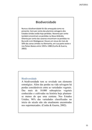 24/7/2011




               Biodiversidade
Nunca a biodiversidade foi tão ameaçada como no
presente. Cem por cento das planícies selvagens dos
Estados Unidos estão hoje perdidas. Noventa por cento
também encontram-se perdidas na Nova Zelândia.
Oitenta por cento das savanas encontram-se perdidas no
Burundi e em Madagascar. Houve um recuo de mais de
50% das zonas úmidas na Alemanha, em sua parte oeste e
nos Países Baixos entre 1959 e 1980 (Cunha & Guerra,
2002).




Biodiversidade
A biodiversidade tem se revelado um elemento
estratégico. Além das perdas na vida selvagem há
perdas consideráveis entre as variedades vegetais.
Das mais de 10.000 subespécies vegetais
conhecidas e cultivadas na história hoje plantam-
se menos do que uma centena. Nos Estados
Unidos, 96% das variedades classificadas no
início do século não são atualmente encontradas
nos supermercados. (Cunha & Guerra, 2002).




                                                               11
 