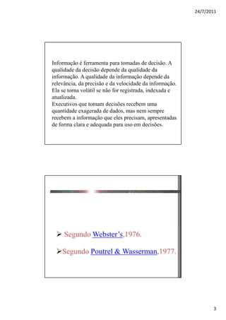 24/7/2011




Informação é ferramenta para tomadas de decisão. A
qualidade da decisão depende da qualidade da
informação. A qualidade da informação depende da
relevância, da precisão e da velocidade da informação.
Ela se torna volátil se não for registrada, indexada e
atualizada.
Executivos que tomam decisões recebem uma
quantidade exagerada de dados, mas nem sempre
recebem a informação que eles precisam, apresentadas
de forma clara e adequada para uso em decisões.




 Definições Acadêmicas

     Segundo Webster’s,1976.

    Segundo Poutrel & Wasserman,1977.




                                                                3
 