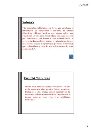 24/7/2011




Webster’s
“As condições, influências ou força que envolvem e
influenciam ou modificam o contexto de fatores
climáticos, edáticos bióticos que atuam sobre um
organismo vivo de uma comunidade ecológica e acaba
por determinar sua forma e sua sobrevivência; a
agregação das condições sociais e culturais (costumes,
leis, idioma, religião e organizações política e econômica)
que influenciam a vida de um indivíduo ou de uma
comunidade”.




 Poutrel & Wasserman

   Define meio ambiente como “o conjunto, em um
   dado momento, dos agentes físicos, químicos,
   biológicos e dos fatores sociais susceptíveis de
   terem um efeito direto ou indireto, imediato ou a
   termo, sobre os seres vivos e as atividades
   humanas.”




                                                                     4
 