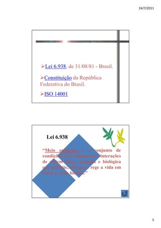 24/7/2011




Definições Legais

  Lei 6.938, de 31/08/81 - Brasil.

  Constituição da República
Federativa do Brasil.
 ISO 14001




   Lei 6.938

 “Meio ambiente é o conjunto de
 condições, leis, influências e interações
 de ordem física, química e biológica
 que permite, abrigar e rege a vida em
 todas as suas formas.”




                                                    5
 