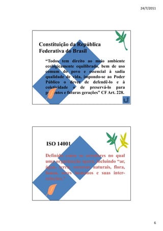24/7/2011




Constituição da República
Federativa do Brasil
  “Todos tem direito ao meio ambiente
  ecologicamente equilibrado, bem de uso
  comum do povo e essencial à sadia
  qualidade de vida, impondo-se ao Poder
  Público o dever de defendê-lo e à
  coletividade o de preservá-lo para
  presentes e futuras gerações” CF Art. 228.




  ISO 14001

  Definido como os arredores no qual
  uma organização opera, incluindo “ar,
  água, terra, recursos naturais, flora,
  fauna, seres humanos e suas inter-
  relações.”




                                                      6
 