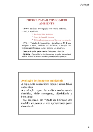 24/7/2011




     PREOCUPAÇÃO COM O MEIO
            AMBIENTE
- 1970 = Iniciou a preocupação com o meio ambiente.
- 1987 = Ato Único
            * Tutela do Meio Ambiente
            * Proteção da saúde humana
            * Utilização atenta e racional das reservas naturais.
- 1992 = Tratado de Maastricht, formalizou a U. E que
integrou o meio ambiente na definição e atuação das
políticas econômicas e sociais imposto aos governos.
- Setores de maior preocupação: Transporte e Energia
- SINIMA = Tem objetivo de sistematizar e apoiar à tomada de
decisão na área de Meio Ambiente, para rápida recuperação.




Avaliação dos impactos ambientais
A exploração dos recursos naturais causa danos
ambientais.
A avaliação requer do analista conhecimento
científico, visão abrangente, objetividade e
bom senso.
Toda avaliação, em virtude da limitação dos
modelos existentes, é uma aproximação pobre
da realidade.




                                                                           7
 