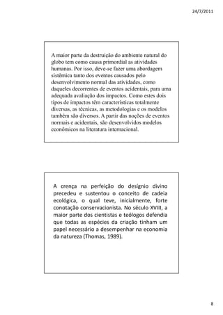 24/7/2011




A maior parte da destruição do ambiente natural do
globo tem como causa primordial as atividades
humanas. Por isso, deve-se fazer uma abordagem
sistêmica tanto dos eventos causados pelo
desenvolvimento normal das atividades, como
daqueles decorrentes de eventos acidentais, para uma
adequada avaliação dos impactos. Como estes dois
tipos de impactos têm características totalmente
diversas, as técnicas, as metodologias e os modelos
também são diversos. A partir das noções de eventos
normais e acidentais, são desenvolvidos modelos
econômicos na literatura internacional.




A crença na perfeição do desígnio divino
precedeu e sustentou o conceito de cadeia
ecológica, o qual teve, inicialmente, forte
conotação conservacionista. No século XVIII, a
maior parte dos cientistas e teólogos defendia
que todas as espécies da criação tinham um
papel necessário a desempenhar na economia
da natureza (Thomas, 1989).




                                                              8
 