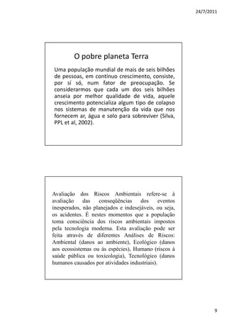 24/7/2011




         O pobre planeta Terra
Uma população mundial de mais de seis bilhões
de pessoas, em contínuo crescimento, consiste,
por sí só, num fator de preocupação. Se
considerarmos que cada um dos seis bilhões
anseia por melhor qualidade de vida, aquele
crescimento potencializa algum tipo de colapso
nos sistemas de manutenção da vida que nos
fornecem ar, água e solo para sobreviver (Silva,
PPL et al, 2002).




Avaliação dos Riscos Ambientais refere-se à
avaliação    das   conseqüências     dos     eventos
inesperados, não planejados e indesejáveis, ou seja,
os acidentes. É nestes momentos que a população
toma consciência dos riscos ambientais impostos
pela tecnologia moderna. Esta avaliação pode ser
feita através de diferentes Análises de Riscos:
Ambiental (danos ao ambiente), Ecológico (danos
aos ecossistemas ou às espécies), Humano (riscos à
saúde pública ou toxicologia), Tecnológico (danos
humanos causados por atividades industriais).




                                                              9
 