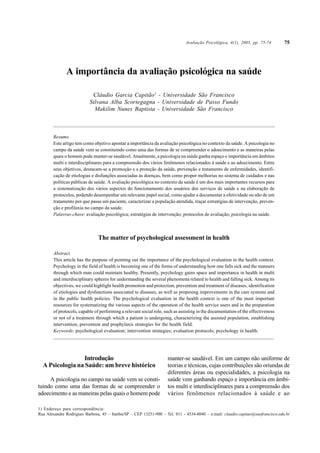 A importância da avaliação psicológica na saúde
Cláudio Garcia Capitão1
- Universidade São Francisco
Silvana Alba Scortegagna - Universidade de Passo Fundo
Makilim Nunes Baptista - Universidade São Francisco
Resumo
Este artigo tem como objetivo apontar a importância da avaliação psicológica no contexto da saúde. A psicologia no
campo da saúde vem se constituindo como uma das formas de se compreender o adoecimento e as maneiras pelas
quais o homem pode manter-se saudável. Atualmente, a psicologia na saúde ganha espaço e importância em âmbitos
multi e interdisciplinares para a compreensão dos vários fenômenos relacionados à saúde e ao adoecimento. Entre
seus objetivos, destacam-se a promoção e a proteção da saúde, prevenção e tratamento de enfermidades, identifi-
cação de etiologias e disfunções associadas às doenças, bem como propor melhorias no sistema de cuidados e nas
políticas públicas de saúde. A avaliação psicológica no contexto da saúde é um dos mais importantes recursos para
a sistematização dos vários aspectos do funcionamento dos usuários dos serviços de saúde e na elaboração de
protocolos, podendo desempenhar um relevante papel social, como ajudar a documentar a efetividade ou não de um
tratamento por que passa um paciente, caracterizar a população atendida, traçar estratégias de intervenção, preven-
ção e profilaxia no campo da saúde.
Palavras-chave: avaliação psicológica; estratégias de intervenção; protocolos de avaliação; psicologia na saúde.
The matter of psychological assessment in health
Abstract
This article has the purpose of pointing out the importance of the psychological evaluation in the health context.
Psychology in the field of health is becoming one of the forms of understanding how one falls sick and the manners
through which man could maintain healthy. Presently, psychology gains space and importance in health in multi
and interdisciplinary spheres for understanding the several phenomena related to health and falling sick. Among its
objectives, we could highlight health promotion and protection, prevention and treatment of diseases, identification
of etiologies and dysfunctions associated to diseases, as well as proposing improvements in the care systems and
in the public health policies. The psychological evaluation in the health context is one of the most important
resources for systematizing the various aspects of the operation of the health service users and in the preparation
of protocols, capable of performing a relevant social role, such as assisting in the documentation of the effectiveness
or not of a treatment through which a patient is undergoing, characterizing the assisted population, establishing
intervention, prevention and prophylaxis strategies for the health field.
Keywords: psychological evaluation; intervention strategies; evaluation protocols; psychology in health.
1) Endereço para correspondência:
Rua Alexandre Rodrigues Barbosa, 45 – Itatiba/SP – CEP 13251-900 – Tel. 011 - 4534-8040 – e.mail: claudio.capitao@saofrancisco.edu.br
Avaliação Psicológica, 4(1), 2005, pp. 75-74
Introdução
A Psicologia na Saúde: um breve histórico
A psicologia no campo na saúde vem se consti-
tuindo como uma das formas de se compreender o
adoecimento e as maneiras pelas quais o homem pode
manter-se saudável. Em um campo não uniforme de
teorias e técnicas, cujas contribuições são oriundas de
diferentes áreas ou especialidades, a psicologia na
saúde vem ganhando espaço e importância em âmbi-
tos multi e interdisciplinares para a compreensão dos
vários fenômenos relacionados à saúde e ao
75
Capitão, CG; Scortegagna, SA; Baptista, MN. A importância da avaliação psicológica na saúde.
Avaliação Psicológica, 4(1): 75-82, 2005.
 