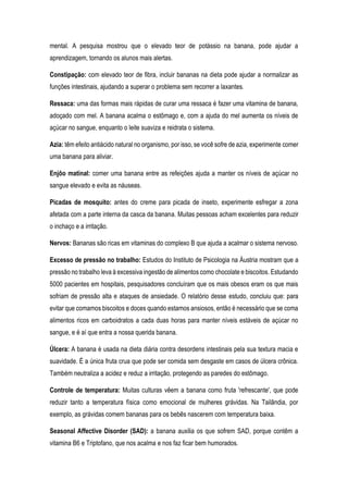 mental. A pesquisa mostrou que o elevado teor de potássio na banana, pode ajudar a
aprendizagem, tornando os alunos mais alertas.
Constipação: com elevado teor de fibra, incluir bananas na dieta pode ajudar a normalizar as
funções intestinais, ajudando a superar o problema sem recorrer a laxantes.
Ressaca: uma das formas mais rápidas de curar uma ressaca é fazer uma vitamina de banana,
adoçado com mel. A banana acalma o estômago e, com a ajuda do mel aumenta os níveis de
açúcar no sangue, enquanto o leite suaviza e reidrata o sistema.
Azia: têm efeito antiácido natural no organismo, por isso, se você sofre de azia, experimente comer
uma banana para aliviar.
Enjôo matinal: comer uma banana entre as refeições ajuda a manter os níveis de açúcar no
sangue elevado e evita as náuseas.
Picadas de mosquito: antes do creme para picada de inseto, experimente esfregar a zona
afetada com a parte interna da casca da banana. Muitas pessoas acham excelentes para reduzir
o inchaço e a irritação.
Nervos: Bananas são ricas em vitaminas do complexo B que ajuda a acalmar o sistema nervoso.
Excesso de pressão no trabalho: Estudos do Instituto de Psicologia na Áustria mostram que a
pressão no trabalho leva à excessiva ingestão de alimentos como chocolate e biscoitos. Estudando
5000 pacientes em hospitais, pesquisadores concluíram que os mais obesos eram os que mais
sofriam de pressão alta e ataques de ansiedade. O relatório desse estudo, concluiu que: para
evitar que comamos biscoitos e doces quando estamos ansiosos, então é necessário que se coma
alimentos ricos em carboidratos a cada duas horas para manter níveis estáveis de açúcar no
sangue, e é aí que entra a nossa querida banana.
Úlcera: A banana é usada na dieta diária contra desordens intestinais pela sua textura macia e
suavidade. É a única fruta crua que pode ser comida sem desgaste em casos de úlcera crônica.
Também neutraliza a acidez e reduz a irritação, protegendo as paredes do estômago.
Controle de temperatura: Muitas culturas vêem a banana como fruta 'refrescante', que pode
reduzir tanto a temperatura física como emocional de mulheres grávidas. Na Tailândia, por
exemplo, as grávidas comem bananas para os bebês nascerem com temperatura baixa.
Seasonal Affective Disorder (SAD): a banana auxilia os que sofrem SAD, porque contêm a
vitamina B6 e Triptofano, que nos acalma e nos faz ficar bem humorados.
 