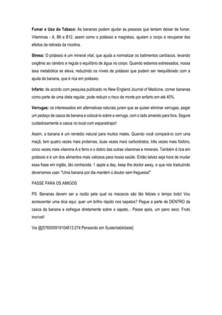 Fumar e Uso do Tabaco: As bananas podem ajudar as pessoas que tentam deixar de fumar.
Vitaminas - A, B6 e B12, assim como o potássio e magnésio, ajudam o corpo a recuperar dos
efeitos da retirada da nicotina.
Stress: O potássio é um mineral vital, que ajuda a normalizar os batimentos cardíacos, levando
oxigênio ao cérebro e regula o equilíbrio de água no corpo. Quando estamos estressados, nossa
taxa metabólica se eleva, reduzindo os níveis de potássio que podem ser reequilibrado com a
ajuda da banana, que é rica em potássio.
Infarto: de acordo com pesquisa publicado no New England Journal of Medicine, comer bananas
como parte de uma dieta regular, pode reduzir o risco de morte por enfarto em até 40%.
Verrugas: os interessados em alternativas naturais juram que se quiser eliminar verrugas, pegar
um pedaço de casca de banana e colocá-lo sobre a verruga, com o lado amarelo para fora. Segure
cuidadosamente a casca no local com esparadrapo!
Assim, a banana é um remédio natural para muitos males. Quando você compará-lo com uma
maçã, tem quatro vezes mais proteínas, duas vezes mais carboidratos, três vezes mais fósforo,
cinco vezes mais vitamina A e ferro e o dobro das outras vitaminas e minerais. Também é rica em
potássio e é um dos alimentos mais valiosos para nossa saúde. Então talvez seja hora de mudar
essa frase em inglês, tão conhecida: 1 apple a day, keep the doctor away, e que nós traduzindo
deveríamos usar: "Uma banana por dia mantém o doutor sem freguesia!"
PASSE PARA OS AMIGOS
PS: Bananas devem ser a razão pela qual os macacos são tão felizes o tempo todo! Vou
acrescentar uma dica aqui; quer um brilho rápido nos sapatos? Pegue a parte de DENTRO da
casca da banana e esfregue diretamente sobre o sapato... Passe após, um pano seco. Fruto
incrível!
Via @[576055919104813:274:Pensando em Sustentabilidade]
 