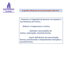     A gestão eficiente da comunicação informal     . Favorecer a integração de pessoas nas equipes e nas Diretorias de Ensino ;    . Reduzir a insegurança e o stress;	 . Satisfazer necessidades de estima, valorização, reconhecimento;	. Suprir deficiências da comunicação formal, esclarecendo e interpretando instruções e procedimentos.  