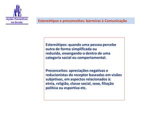 Estereótipos e preconceitos: barreiras à ComunicaçãoEstereótipos: quando uma pessoa percebe outra de forma simplificada ou reduzida, enxergando-a dentro de uma categoria social ou comportamental.Preconceitos: apreciações negativas e reducionistas do receptor baseadas em visões subjetivas, em aspectos relacionados à: etnia, religião, classe social, sexo, filiação política ou esportiva etc. 