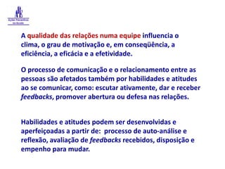 A qualidade das relações numa equipe influencia o clima, o grau de motivação e, em conseqüência, a eficiência, a eficácia e a efetividade.O processo de comunicação e o relacionamento entre as pessoas são afetados também por habilidades e atitudes ao se comunicar, como: escutar ativamente, dar e receber feedbacks, promover abertura ou defesa nas relações.Habilidades e atitudes podem ser desenvolvidas e aperfeiçoadas a partir de:  processo de auto-análise e reflexão, avaliação de feedbacks recebidos, disposição e empenho para mudar.