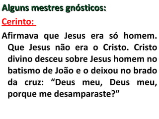 AAllgguunnss mmeessttrreess ggnnóóssttiiccooss:: 
Cerinto: 
Afirmava que Jesus era só homem. 
Que Jesus não era o Cristo. Cristo 
divino desceu sobre Jesus homem no 
batismo de João e o deixou no brado 
da cruz: “Deus meu, Deus meu, 
porque me desamparaste?” 
 