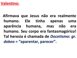 Valentino: 
Afirmava que Jesus não era realmente 
humano. Ele tinha apenas uma 
aparência humana, mas não era 
humano. Seu corpo era fantasmagórico! 
Tal heresia é chamada de Docetismo: gr. 
dokeo = “aparentar, parecer”. 
 