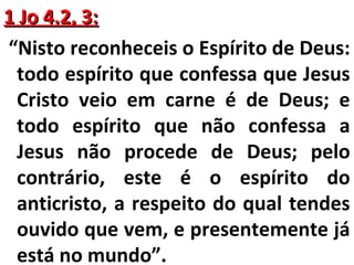 11 JJoo 44..22,, 33:: 
“Nisto reconheceis o Espírito de Deus: 
todo espírito que confessa que Jesus 
Cristo veio em carne é de Deus; e 
todo espírito que não confessa a 
Jesus não procede de Deus; pelo 
contrário, este é o espírito do 
anticristo, a respeito do qual tendes 
ouvido que vem, e presentemente já 
está no mundo”. 
 