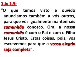 11 JJoo 11..33:: 
“O que temos visto e ouvido 
anunciamos também a vós outros, 
para que vós igualmente mantenhais 
ccoommuunnhhããoo conosco. Ora, a nossa 
ccoommuunnhhããoo é com o Pai e com o Filho 
Jesus Cristo. Estas coisas, pois, vos 
escrevemos para que a vvoossssaa aalleeggrriiaa 
sseejjaa ccoommpplleettaa”. 
 