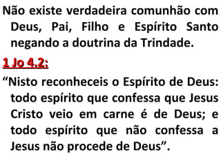 Não existe verdadeira comunhão com 
Deus, Pai, Filho e Espírito Santo 
negando a doutrina da Trindade. 
11 JJoo 44..22:: 
“Nisto reconheceis o Espírito de Deus: 
todo espírito que confessa que Jesus 
Cristo veio em carne é de Deus; e 
todo espírito que não confessa a 
Jesus não procede de Deus”. 
 