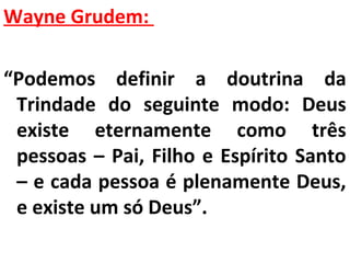 Wayne Grudem: 
“Podemos definir a doutrina da 
Trindade do seguinte modo: Deus 
existe eternamente como três 
pessoas – Pai, Filho e Espírito Santo 
– e cada pessoa é plenamente Deus, 
e existe um só Deus”. 
 