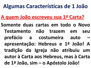 Algumas Características de 1 João 
A quem João escreveu sua 1ª Carta? 
Somente duas cartas em todo o Novo 
Testamento não trazem em seu 
prefácio a costumeira auto – 
apresentação: Hebreus e 1ª João! A 
tradição da Igreja não atribuiu um 
autor à Carta aos Hebreus, mas à Carta 
de 1ª João, sim – o Apóstolo João! 
 