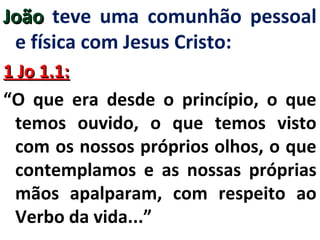 JJooããoo teve uma comunhão pessoal 
e física com Jesus Cristo: 
11 JJoo 11..11:: 
“O que era desde o princípio, o que 
temos ouvido, o que temos visto 
com os nossos próprios olhos, o que 
contemplamos e as nossas próprias 
mãos apalparam, com respeito ao 
Verbo da vida...” 
 