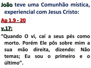JJooããoo teve uma Comunhão mística, 
experiencial com Jesus Cristo: 
AApp 11..99 -- 2200 
vv..1177:: 
“Quando O vi, caí a seus pés como 
morto. Porém Ele pôs sobre mim a 
sua mão direita, dizendo: Não 
temas; Eu sou o primeiro e o 
último”. 
 