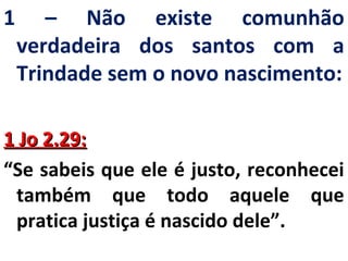 1 – Não existe comunhão 
verdadeira dos santos com a 
Trindade sem o novo nascimento: 
11 JJoo 22..2299:: 
“Se sabeis que ele é justo, reconhecei 
também que todo aquele que 
pratica justiça é nascido dele”. 
 
