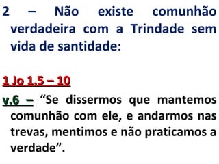 2 – Não existe comunhão 
verdadeira com a Trindade sem 
vida de santidade: 
11 JJoo 11..55 –– 1100 
vv..66 –– “Se dissermos que mantemos 
comunhão com ele, e andarmos nas 
trevas, mentimos e não praticamos a 
verdade”. 
 
