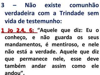 3 – Não existe comunhão 
verdadeira com a Trindade sem 
vida de testemunho: 
11 JJoo 22..44,, 66:: “Aquele que diz: Eu o 
conheço, e não guarda os seus 
mandamentos, é mentiroso, e nele 
não está a verdade. Aquele que diz 
que permanece nele, esse deve 
também andar assim como ele 
andou”. 
 