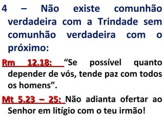 4 – Não existe comunhão 
verdadeira com a Trindade sem 
comunhão verdadeira com o 
próximo: 
RRmm 1122..1188:: “Se possível quanto 
depender de vós, tende paz com todos 
os homens”. 
MMtt 55..2233 –– 2255:: Não adianta ofertar ao 
Senhor em litígio com o teu irmão! 
 