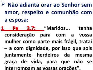  Não adianta orar ao Senhor sem 
amor, respeito e comunhão com 
a esposa: 
11 PPee 33..77:: “Maridos... tenha 
consideração para com a vossa 
mulher como parte mais frágil, tratai 
– a com dignidade, por isso que sois 
juntamente herdeiros da mesma 
graça de vida, para que não se 
interrompam as vossas orações”. 
 
