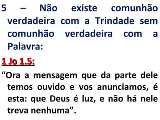 5 – Não existe comunhão 
verdadeira com a Trindade sem 
comunhão verdadeira com a 
Palavra: 
11 JJoo 11..55:: 
“Ora a mensagem que da parte dele 
temos ouvido e vos anunciamos, é 
esta: que Deus é luz, e não há nele 
treva nenhuma”. 
 