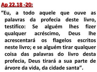 AApp 2222..1188 --2200:: 
“Eu, a todo aquele que ouve as 
palavras da profecia deste livro, 
testifico: Se alguém lhes fizer 
qualquer acréscimo, Deus lhe 
acrescentará os flagelos escritos 
neste livro; e se alguém tirar qualquer 
coisa das palavras do livro desta 
profecia, Deus tirará a sua parte de 
árvore da vida, da cidade santa”. 
 