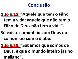 Conclusão 
11 JJoo 55..1122:: “Aquele que tem o Filho 
tem a vida; aquele que não tem o 
Filho de Deus não tem a vida”. 
Só existe comunhão com Deus ou 
comunhão com o diabo: 
11 JJoo 55..1199:: “Sabemos que somos de 
Deus, e que o mundo inteiro jaz no 
maligno”. 
