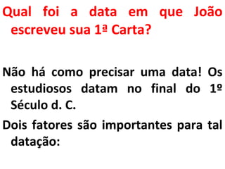 Qual foi a data em que João 
escreveu sua 1ª Carta? 
Não há como precisar uma data! Os 
estudiosos datam no final do 1º 
Século d. C. 
Dois fatores são importantes para tal 
datação: 
 