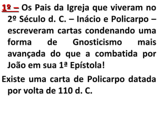 11º –– Os Pais da Igreja que viveram no 
2º Século d. C. – Inácio e Policarpo – 
escreveram cartas condenando uma 
forma de Gnosticismo mais 
avançada do que a combatida por 
João em sua 1ª Epístola! 
Existe uma carta de Policarpo datada 
por volta de 110 d. C. 
 