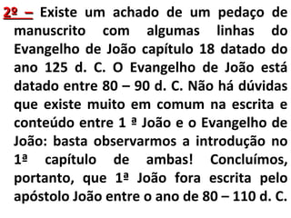 22º –– Existe um achado de um pedaço de 
manuscrito com algumas linhas do 
Evangelho de João capítulo 18 datado do 
ano 125 d. C. O Evangelho de João está 
datado entre 80 – 90 d. C. Não há dúvidas 
que existe muito em comum na escrita e 
conteúdo entre 1 ª João e o Evangelho de 
João: basta observarmos a introdução no 
1ª capítulo de ambas! Concluímos, 
portanto, que 1ª João fora escrita pelo 
apóstolo João entre o ano de 80 – 110 d. C. 
 