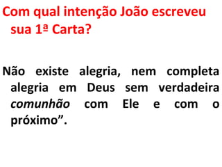 Com qual intenção João escreveu 
sua 1ª Carta? 
Não existe alegria, nem completa 
alegria em Deus sem verdadeira 
comunhão com Ele e com o 
próximo”. 
 