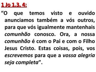 11 JJoo 11..33,, 44:: 
“O que temos visto e ouvido 
anunciamos também a vós outros, 
para que vós igualmente mantenhais 
comunhão conosco. Ora, a nossa 
comunhão é com o Pai e com o Filho 
Jesus Cristo. Estas coisas, pois, vos 
escrevemos para que a vossa alegria 
seja completa”. 
 