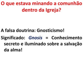 O que estava minando a comunhão 
dentro da Igreja? 
A falsa doutrina: Gnosticismo! 
Significado: Gnosis = Conhecimento 
secreto e iluminado sobre a salvação 
da alma! 
 