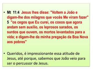 • Mt 11:4 Jesus lhes disse: "Voltem a João e
digam-lhe dos milagres que vocês Me viram fazer"
5 "os cegos que Eu curei, os coxos que agora
andam sem auxílio, os leprosos sarados, os
surdos que ouvem, os mortos levantados para a
vida; e digam-lhe da minha pregação da Boa Nova
aos pobres"
• Queridos, é impressionante essa atitude de
Jesus, até porque, sabemos que João veio para
ser o percussor de Jesus.
 