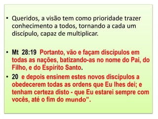 • Queridos, a visão tem como prioridade trazer
conhecimento a todos, tornando a cada um
discípulo, capaz de multiplicar.
• Mt 28:19 Portanto, vão e façam discípulos em
todas as nações, batizando-as no nome do Pai, do
Filho, e do Espírito Santo.
• 20 e depois ensinem estes novos discípulos a
obedecerem todas as ordens que Eu lhes dei; e
tenham certeza disto - que Eu estarei sempre com
vocês, até o fim do mundo".
 