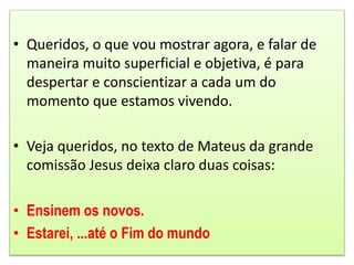 • Queridos, o que vou mostrar agora, e falar de
maneira muito superficial e objetiva, é para
despertar e conscientizar a cada um do
momento que estamos vivendo.
• Veja queridos, no texto de Mateus da grande
comissão Jesus deixa claro duas coisas:
• Ensinem os novos.
• Estarei, ...até o Fim do mundo
 