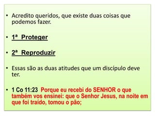 • Acredito queridos, que existe duas coisas que
podemos fazer.
• 1ª Proteger
• 2ª Reproduzir
• Essas são as duas atitudes que um discípulo deve
ter.
• 1 Co 11:23 Porque eu recebi do SENHOR o que
também vos ensinei: que o Senhor Jesus, na noite em
que foi traído, tomou o pão;
 