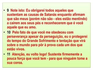 • 9 Note isto: Eu obrigarei todos aqueles que
sustentam as causas de Satanás enquanto afirmam
que são meus (porém não são - eles estão mentindo)
a caírem aos seus pés e reconhecerem que é você
aquele que eu amo.
• 10 Pelo fato de que você me obedeceu com
perseverança apesar da perseguição, eu o protegerei
do tempo do Grande Sofrimento e tentação que virá
sobre o mundo para pôr à prova cada um dos que
estão vivos.
• 11 Atenção, eu volto logo! Sustente firmemente a
pouca força que você tem - para que ninguém tome a
sua coroa.
 