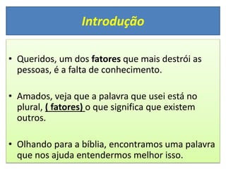 Introdução
• Queridos, um dos fatores que mais destrói as
pessoas, é a falta de conhecimento.
• Amados, veja que a palavra que usei está no
plural, ( fatores) o que significa que existem
outros.
• Olhando para a bíblia, encontramos uma palavra
que nos ajuda entendermos melhor isso.
 