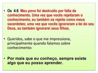 • Os 4:6 Meu povo foi destruído por falta de
conhecimento. Uma vez que vocês rejeitaram o
conhecimento, eu também os rejeito como meus
sacerdotes; uma vez que vocês ignoraram a lei do seu
Deus, eu também ignorarei seus filhos.
• Queridos, sabe o que me impressiona,
principalmente quando falamos sobre
conhecimento:
• Por mais que eu conheço, sempre existe
algo que eu posso aprender.
 